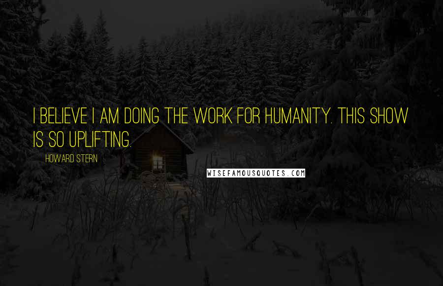 Howard Stern Quotes: I believe I am doing the work for humanity. This show is so uplifting.