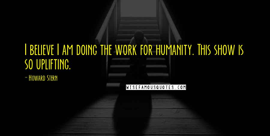 Howard Stern Quotes: I believe I am doing the work for humanity. This show is so uplifting.