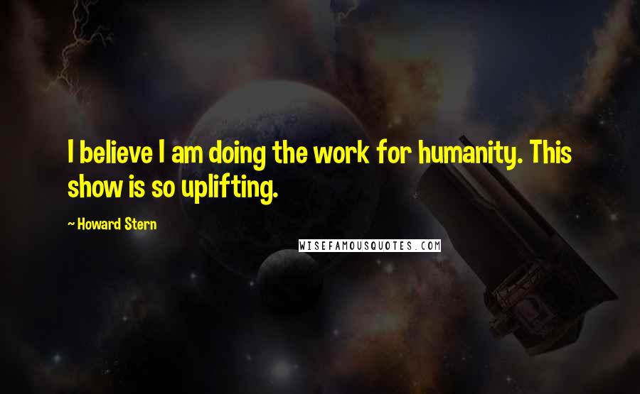 Howard Stern Quotes: I believe I am doing the work for humanity. This show is so uplifting.