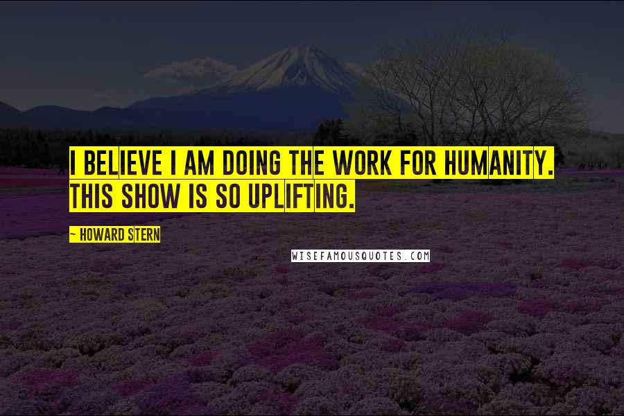 Howard Stern Quotes: I believe I am doing the work for humanity. This show is so uplifting.
