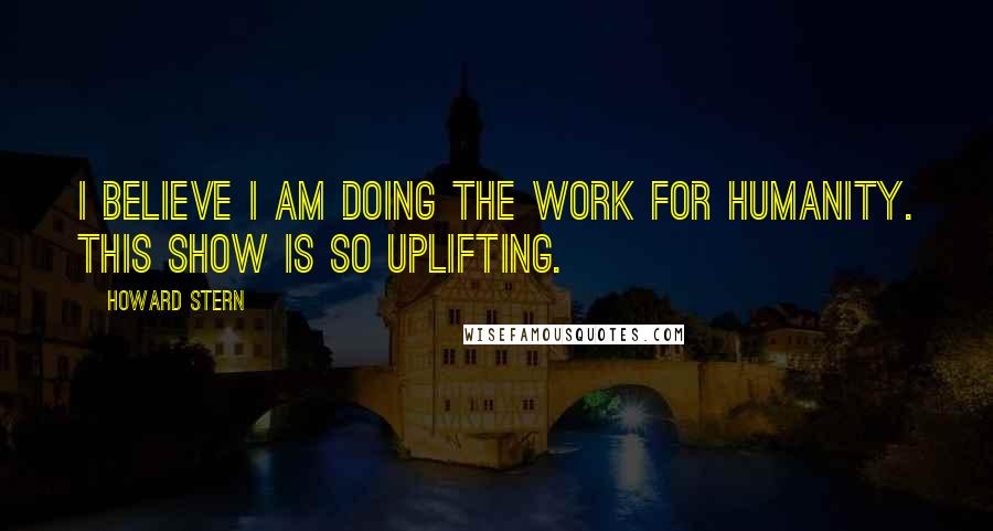 Howard Stern Quotes: I believe I am doing the work for humanity. This show is so uplifting.