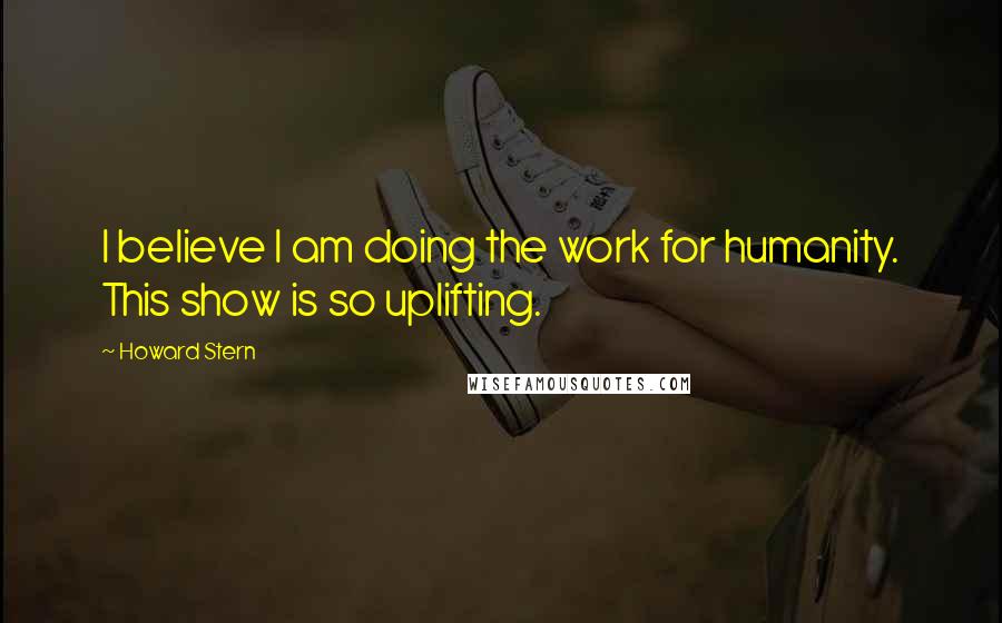 Howard Stern Quotes: I believe I am doing the work for humanity. This show is so uplifting.