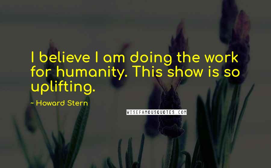 Howard Stern Quotes: I believe I am doing the work for humanity. This show is so uplifting.