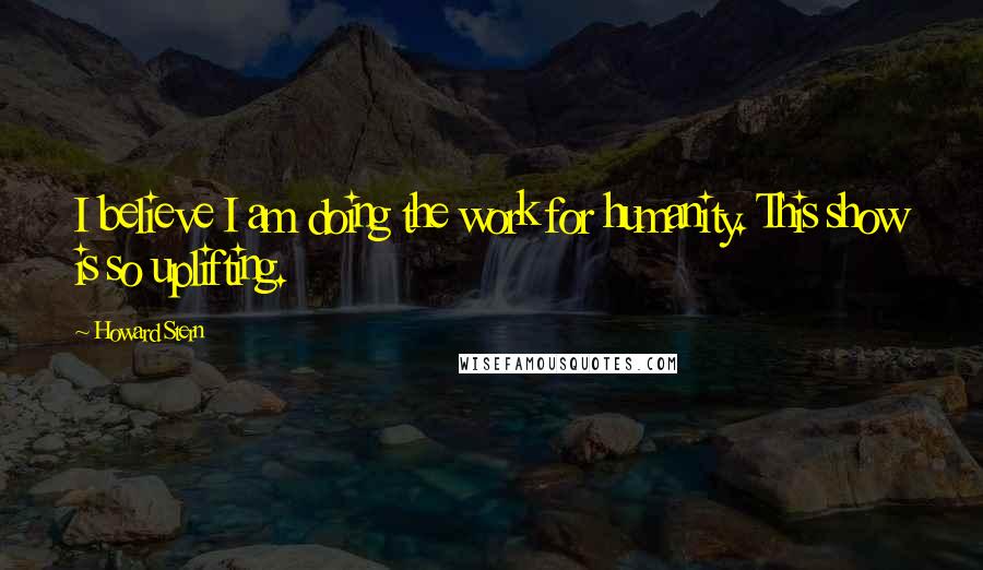 Howard Stern Quotes: I believe I am doing the work for humanity. This show is so uplifting.