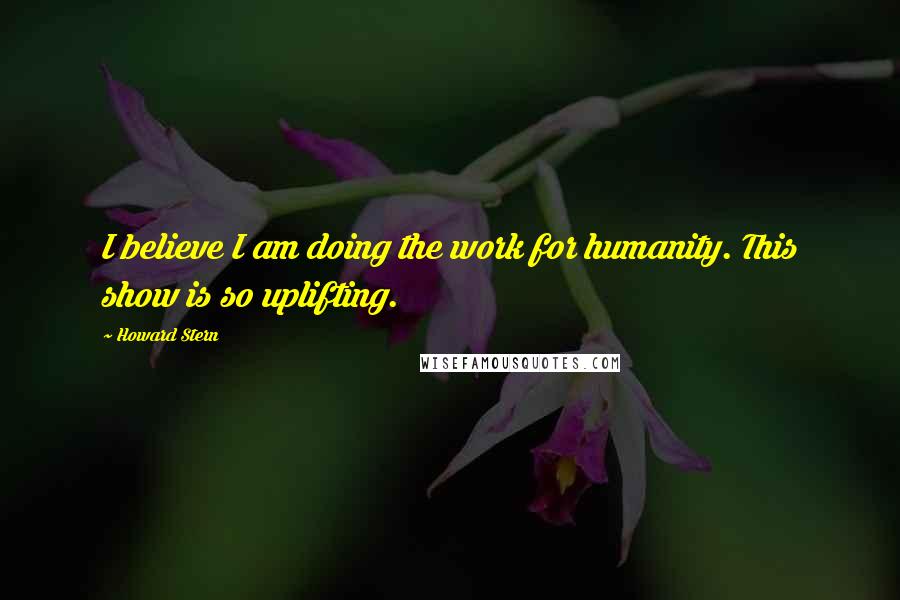 Howard Stern Quotes: I believe I am doing the work for humanity. This show is so uplifting.