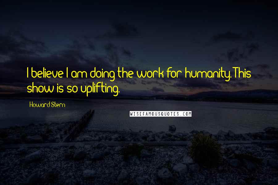 Howard Stern Quotes: I believe I am doing the work for humanity. This show is so uplifting.