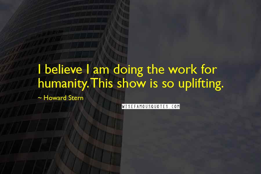 Howard Stern Quotes: I believe I am doing the work for humanity. This show is so uplifting.