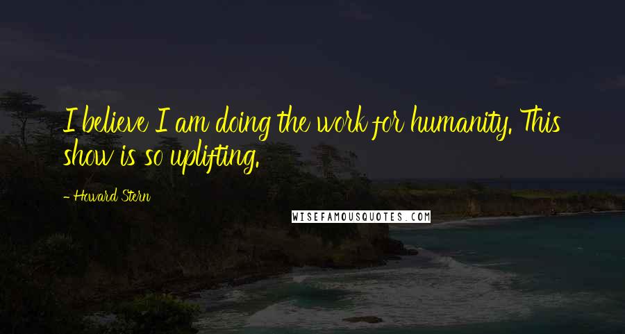 Howard Stern Quotes: I believe I am doing the work for humanity. This show is so uplifting.