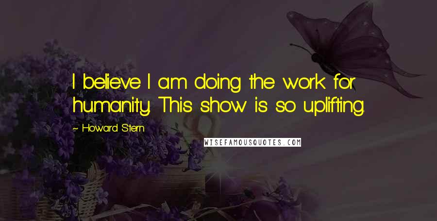 Howard Stern Quotes: I believe I am doing the work for humanity. This show is so uplifting.