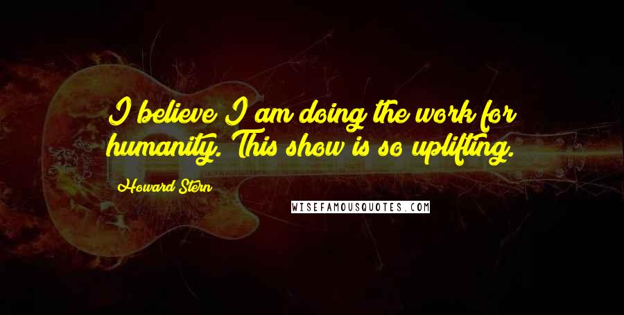 Howard Stern Quotes: I believe I am doing the work for humanity. This show is so uplifting.