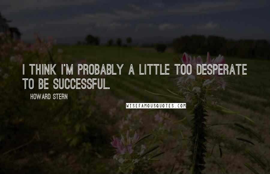 Howard Stern Quotes: I think I'm probably a little too desperate to be successful.