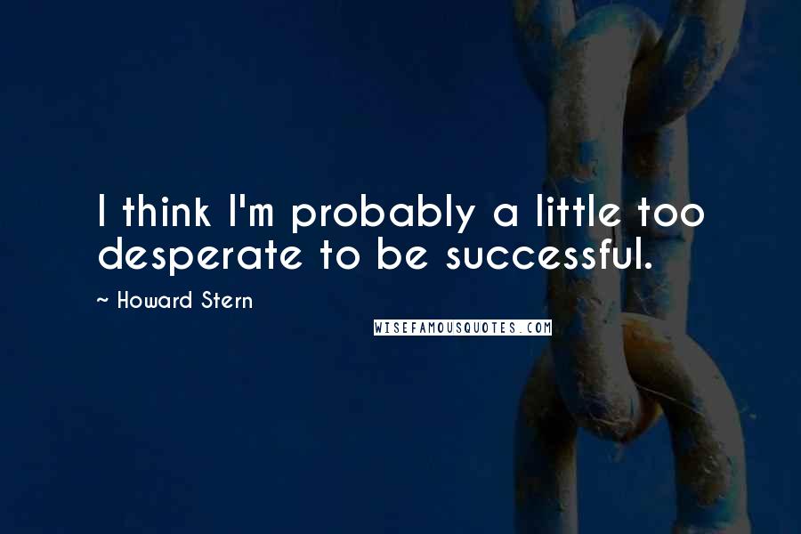 Howard Stern Quotes: I think I'm probably a little too desperate to be successful.