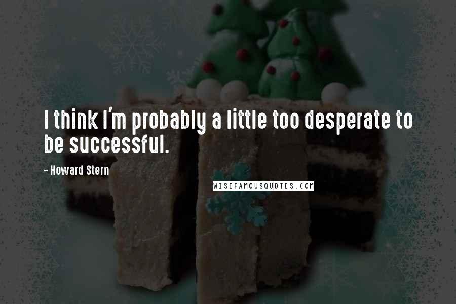 Howard Stern Quotes: I think I'm probably a little too desperate to be successful.