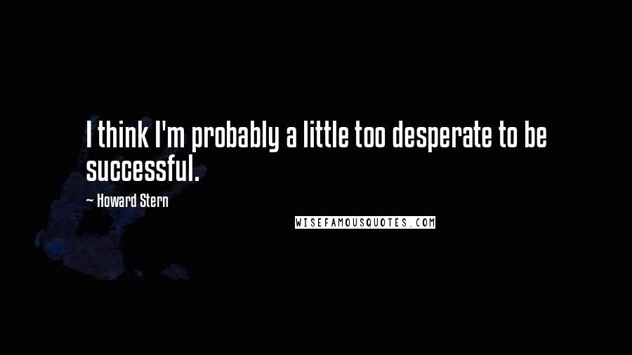 Howard Stern Quotes: I think I'm probably a little too desperate to be successful.