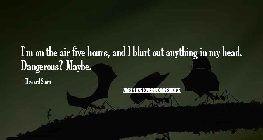 Howard Stern Quotes: I'm on the air five hours, and I blurt out anything in my head. Dangerous? Maybe.