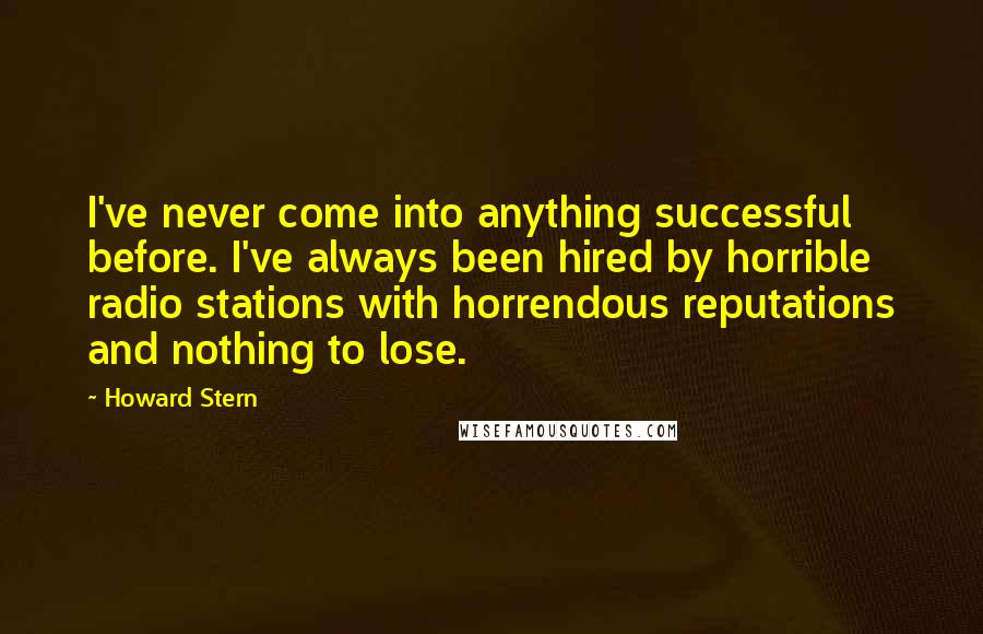 Howard Stern Quotes: I've never come into anything successful before. I've always been hired by horrible radio stations with horrendous reputations and nothing to lose.