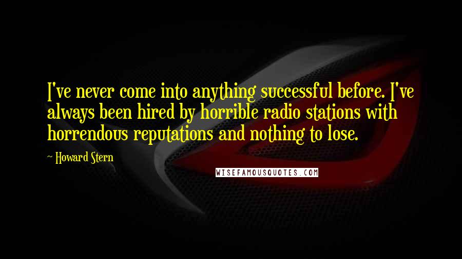 Howard Stern Quotes: I've never come into anything successful before. I've always been hired by horrible radio stations with horrendous reputations and nothing to lose.