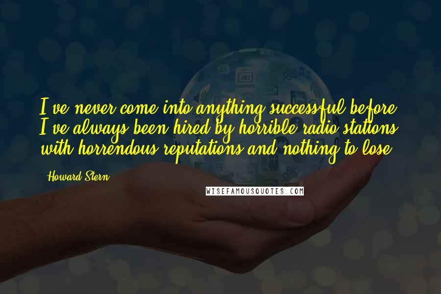 Howard Stern Quotes: I've never come into anything successful before. I've always been hired by horrible radio stations with horrendous reputations and nothing to lose.