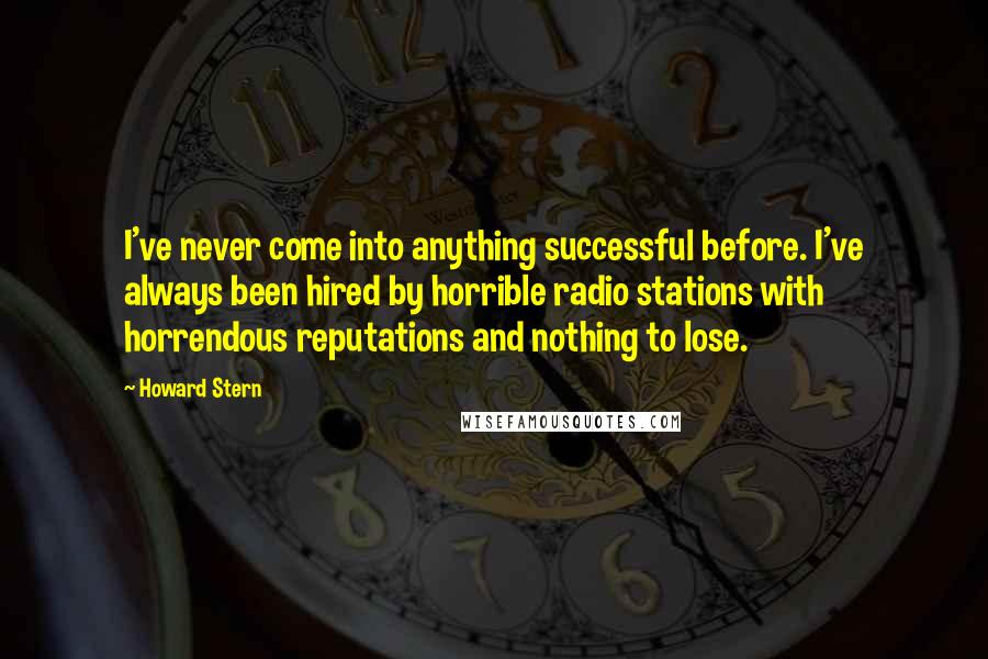 Howard Stern Quotes: I've never come into anything successful before. I've always been hired by horrible radio stations with horrendous reputations and nothing to lose.