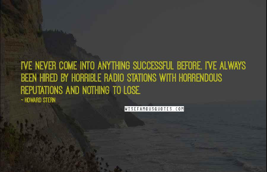 Howard Stern Quotes: I've never come into anything successful before. I've always been hired by horrible radio stations with horrendous reputations and nothing to lose.
