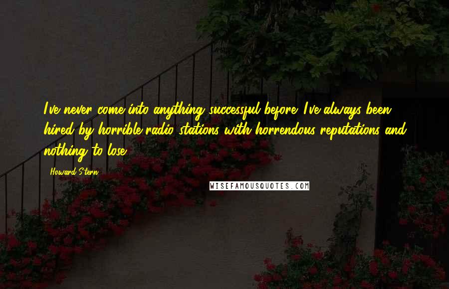 Howard Stern Quotes: I've never come into anything successful before. I've always been hired by horrible radio stations with horrendous reputations and nothing to lose.