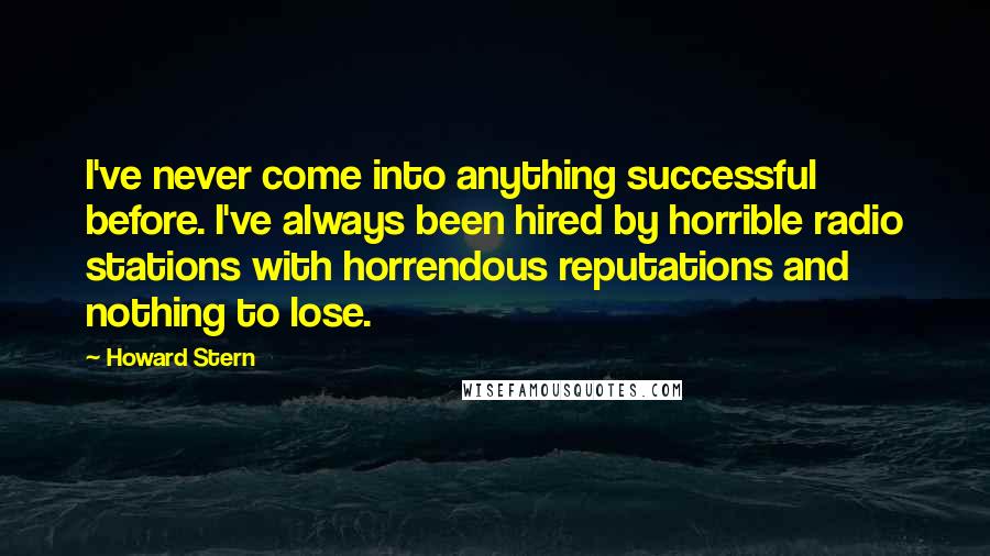 Howard Stern Quotes: I've never come into anything successful before. I've always been hired by horrible radio stations with horrendous reputations and nothing to lose.