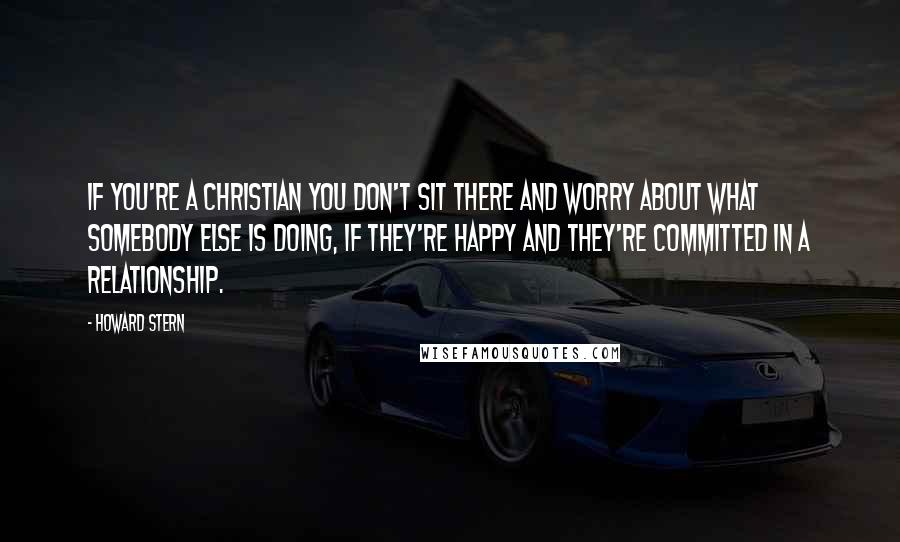 Howard Stern Quotes: If you're a Christian you don't sit there and worry about what somebody else is doing, if they're happy and they're committed in a relationship.