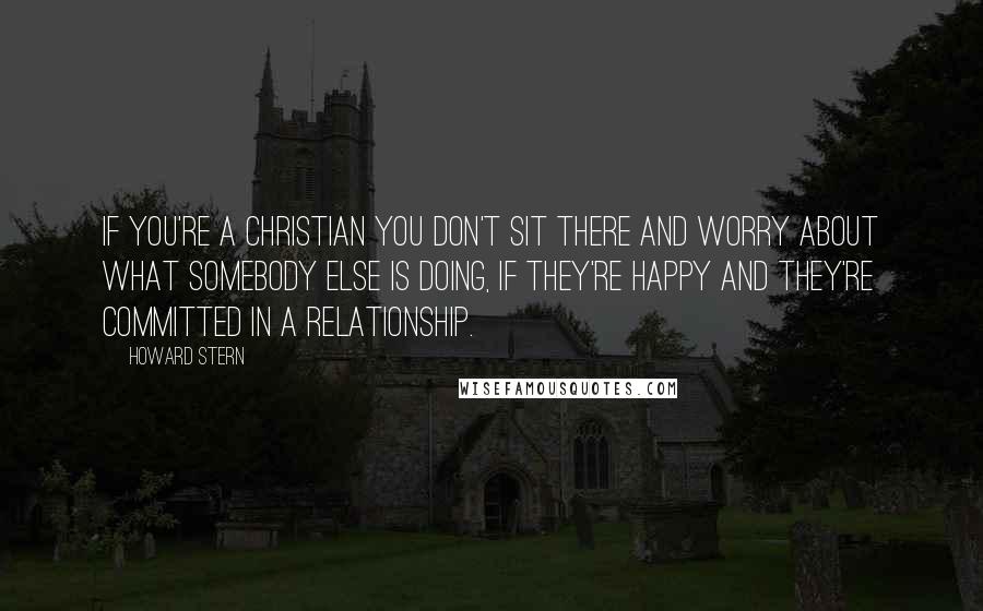 Howard Stern Quotes: If you're a Christian you don't sit there and worry about what somebody else is doing, if they're happy and they're committed in a relationship.