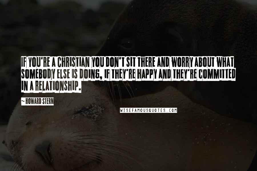 Howard Stern Quotes: If you're a Christian you don't sit there and worry about what somebody else is doing, if they're happy and they're committed in a relationship.