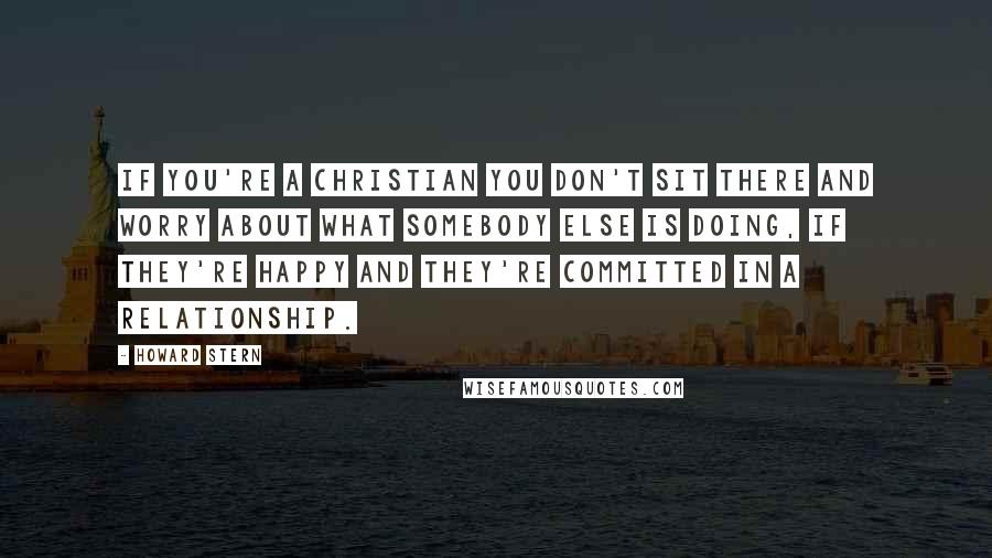 Howard Stern Quotes: If you're a Christian you don't sit there and worry about what somebody else is doing, if they're happy and they're committed in a relationship.