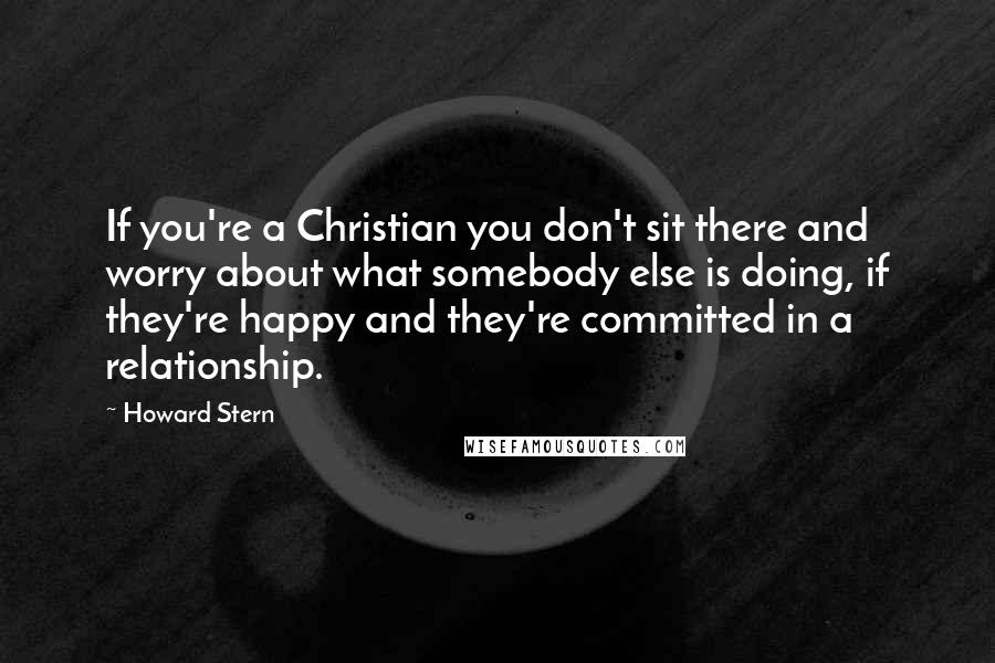 Howard Stern Quotes: If you're a Christian you don't sit there and worry about what somebody else is doing, if they're happy and they're committed in a relationship.