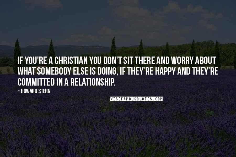 Howard Stern Quotes: If you're a Christian you don't sit there and worry about what somebody else is doing, if they're happy and they're committed in a relationship.