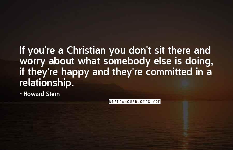 Howard Stern Quotes: If you're a Christian you don't sit there and worry about what somebody else is doing, if they're happy and they're committed in a relationship.