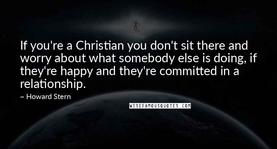 Howard Stern Quotes: If you're a Christian you don't sit there and worry about what somebody else is doing, if they're happy and they're committed in a relationship.