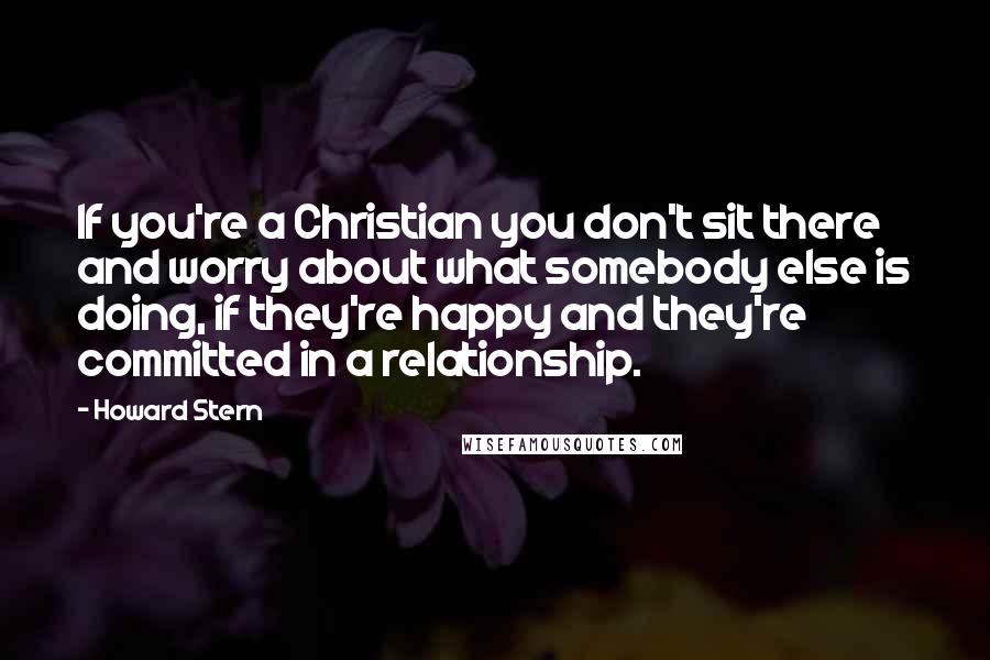 Howard Stern Quotes: If you're a Christian you don't sit there and worry about what somebody else is doing, if they're happy and they're committed in a relationship.