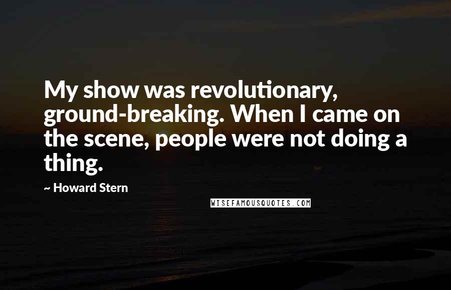 Howard Stern Quotes: My show was revolutionary, ground-breaking. When I came on the scene, people were not doing a thing.