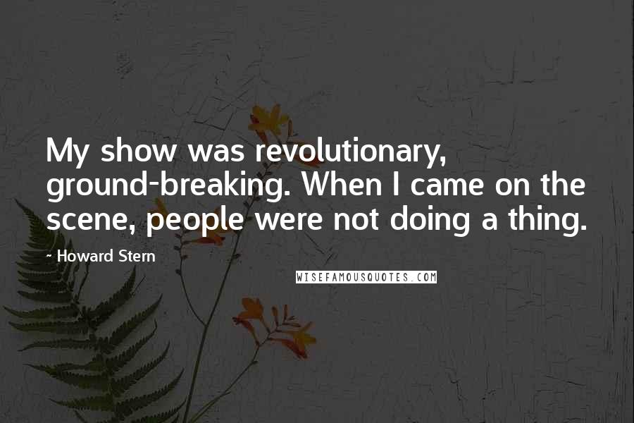 Howard Stern Quotes: My show was revolutionary, ground-breaking. When I came on the scene, people were not doing a thing.