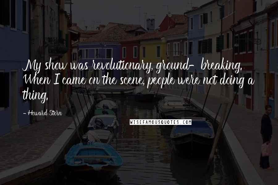 Howard Stern Quotes: My show was revolutionary, ground-breaking. When I came on the scene, people were not doing a thing.