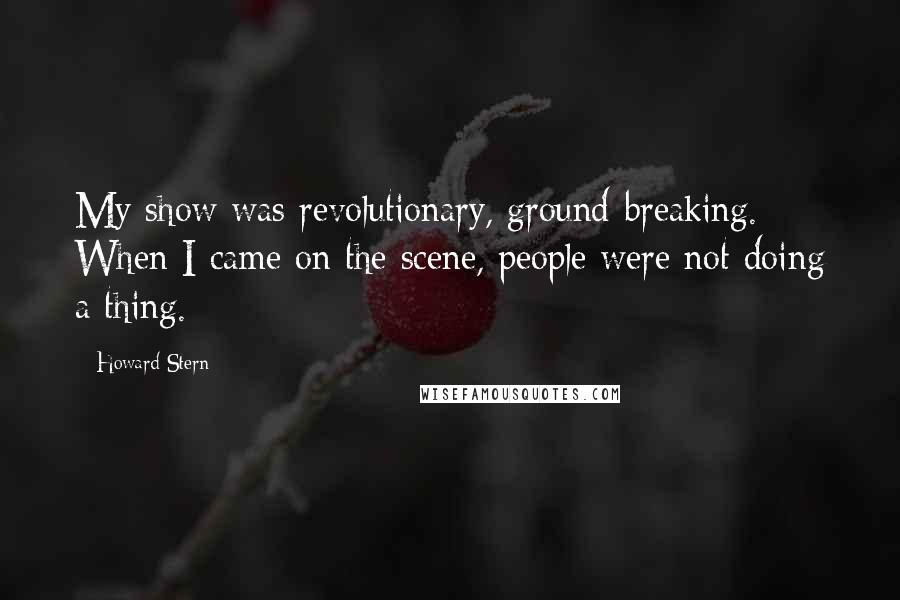 Howard Stern Quotes: My show was revolutionary, ground-breaking. When I came on the scene, people were not doing a thing.