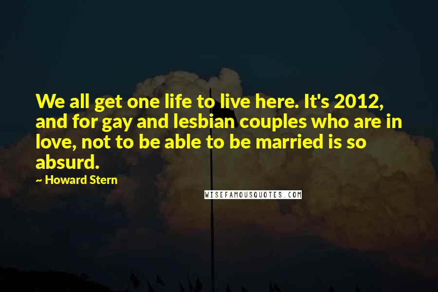 Howard Stern Quotes: We all get one life to live here. It's 2012, and for gay and lesbian couples who are in love, not to be able to be married is so absurd.