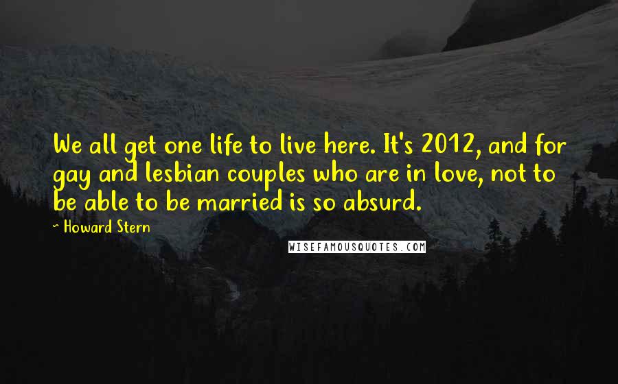 Howard Stern Quotes: We all get one life to live here. It's 2012, and for gay and lesbian couples who are in love, not to be able to be married is so absurd.