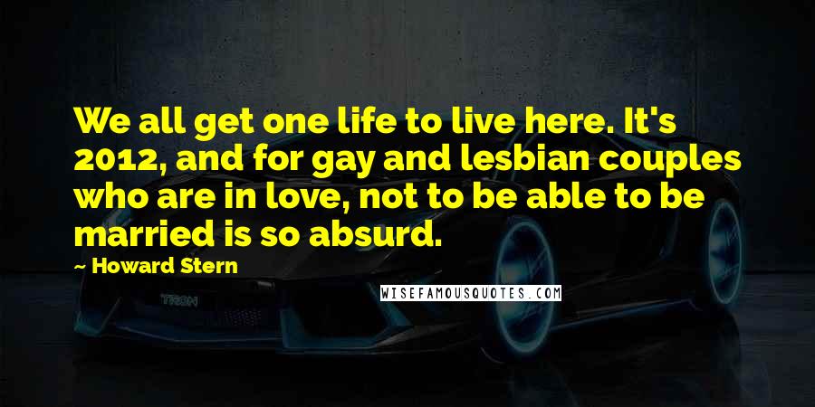 Howard Stern Quotes: We all get one life to live here. It's 2012, and for gay and lesbian couples who are in love, not to be able to be married is so absurd.