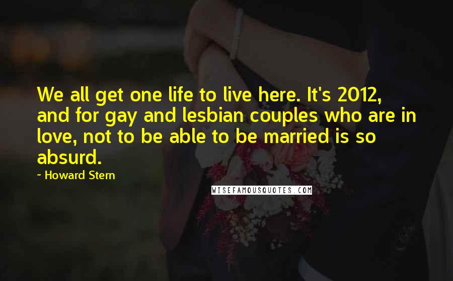 Howard Stern Quotes: We all get one life to live here. It's 2012, and for gay and lesbian couples who are in love, not to be able to be married is so absurd.