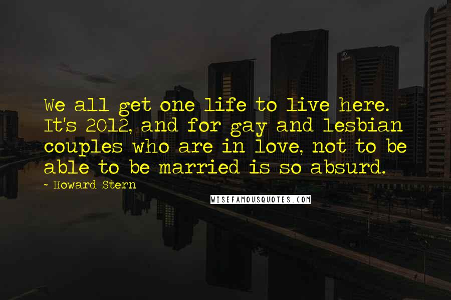 Howard Stern Quotes: We all get one life to live here. It's 2012, and for gay and lesbian couples who are in love, not to be able to be married is so absurd.