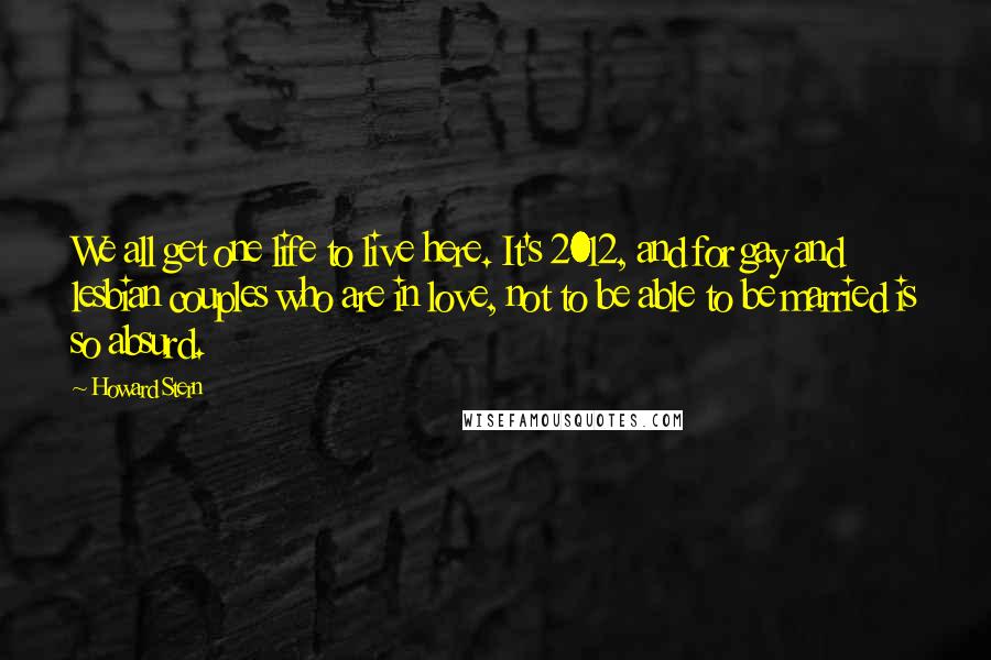 Howard Stern Quotes: We all get one life to live here. It's 2012, and for gay and lesbian couples who are in love, not to be able to be married is so absurd.