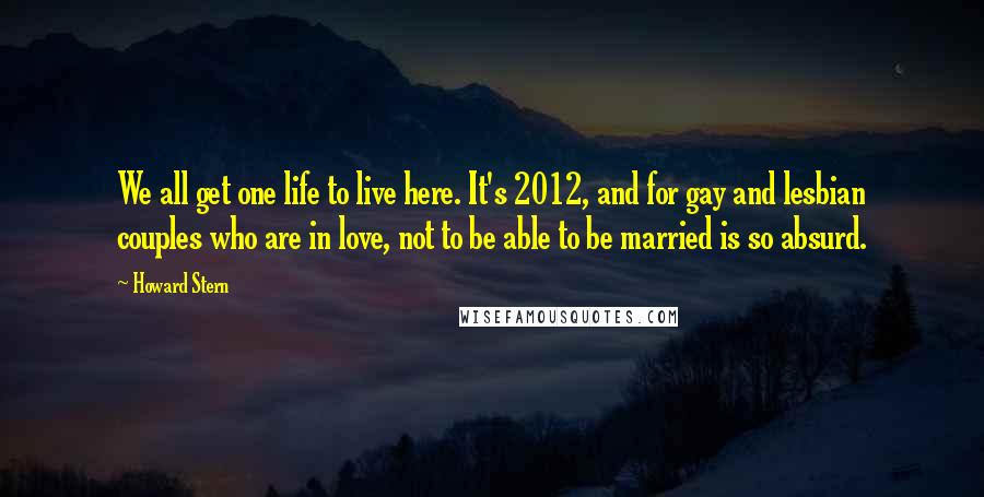 Howard Stern Quotes: We all get one life to live here. It's 2012, and for gay and lesbian couples who are in love, not to be able to be married is so absurd.