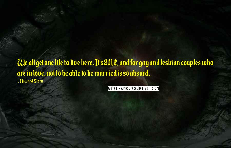 Howard Stern Quotes: We all get one life to live here. It's 2012, and for gay and lesbian couples who are in love, not to be able to be married is so absurd.