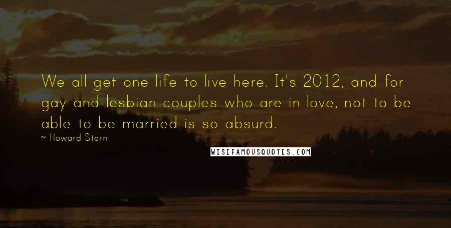 Howard Stern Quotes: We all get one life to live here. It's 2012, and for gay and lesbian couples who are in love, not to be able to be married is so absurd.