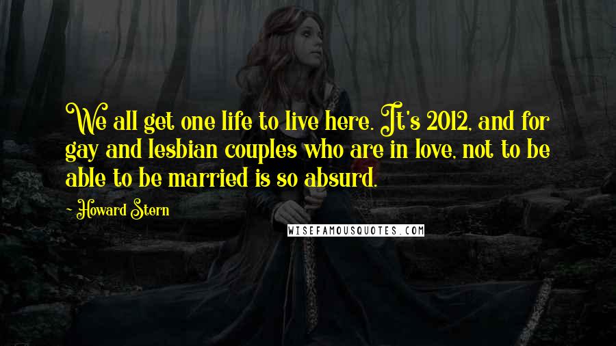 Howard Stern Quotes: We all get one life to live here. It's 2012, and for gay and lesbian couples who are in love, not to be able to be married is so absurd.