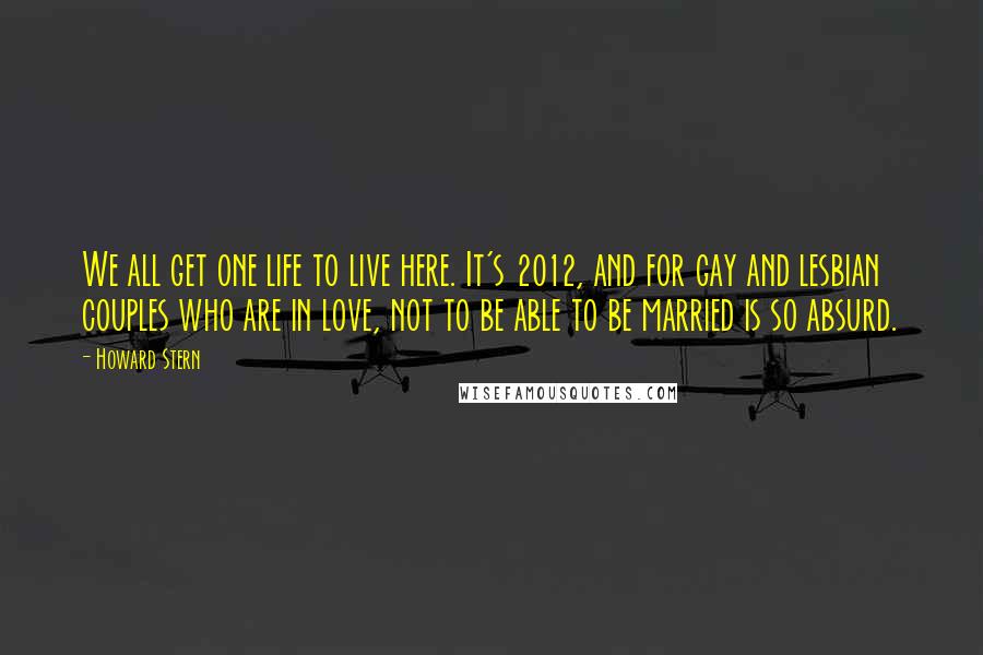 Howard Stern Quotes: We all get one life to live here. It's 2012, and for gay and lesbian couples who are in love, not to be able to be married is so absurd.